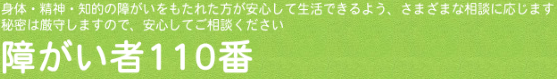 障がい者110番のホームページへようこそ。ご相談は、電話番号0776-29-1100、FAX0776-25-0267までお気軽にお尋ねください。